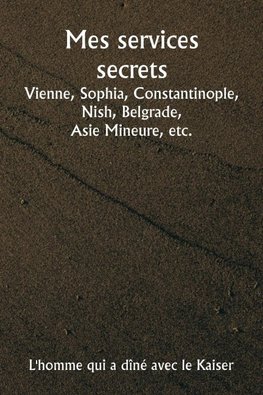 Mes services secrets  Vienne, Sophia, Constantinople, Nish, Belgrade,  Asie Mineure, etc.