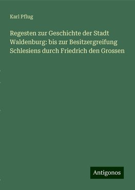 Regesten zur Geschichte der Stadt Waldenburg: bis zur Besitzergreifung Schlesiens durch Friedrich den Grossen