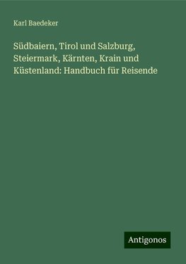 Südbaiern, Tirol und Salzburg, Steiermark, Kärnten, Krain und Küstenland: Handbuch für Reisende