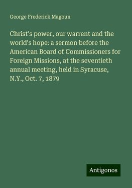 Christ's power, our warrent and the world's hope: a sermon before the American Board of Commissioners for Foreign Missions, at the seventieth annual meeting, held in Syracuse, N.Y., Oct. 7, 1879