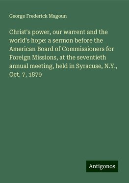 Christ's power, our warrent and the world's hope: a sermon before the American Board of Commissioners for Foreign Missions, at the seventieth annual meeting, held in Syracuse, N.Y., Oct. 7, 1879