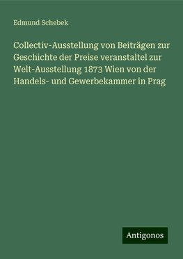 Collectiv-Ausstellung von Beiträgen zur Geschichte der Preise veranstaltel zur Welt-Ausstellung 1873 Wien von der Handels- und Gewerbekammer in Prag