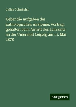 Ueber die Aufgaben der pathologischen Anatomie: Vortrag, gehalten beim Antritt des Lehramts an der Uniersität Leipzig am 11. Mai 1878