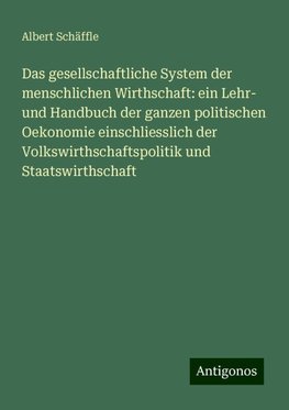 Das gesellschaftliche System der menschlichen Wirthschaft: ein Lehr- und Handbuch der ganzen politischen Oekonomie einschliesslich der Volkswirthschaftspolitik und Staatswirthschaft