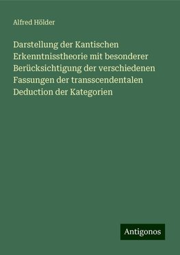 Darstellung der Kantischen Erkenntnisstheorie mit besonderer Berücksichtigung der verschiedenen Fassungen der transscendentalen Deduction der Kategorien