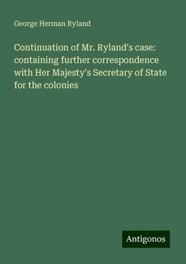 Continuation of Mr. Ryland's case: containing further correspondence with Her Majesty's Secretary of State for the colonies