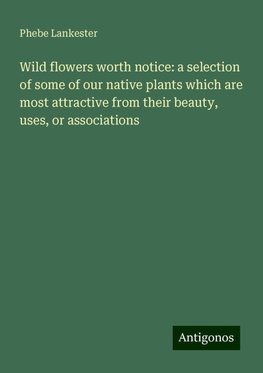 Wild flowers worth notice: a selection of some of our native plants which are most attractive from their beauty, uses, or associations