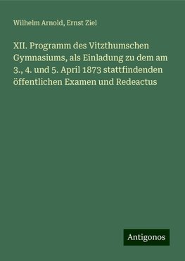 XII. Programm des Vitzthumschen Gymnasiums, als Einladung zu dem am 3., 4. und 5. April 1873 stattfindenden öffentlichen Examen und Redeactus