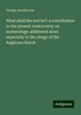 What shall the end be?: a contribution to the present controversy on eschatology: addressed more especially to the clergy of the Anglican church