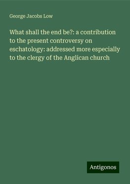 What shall the end be?: a contribution to the present controversy on eschatology: addressed more especially to the clergy of the Anglican church