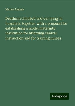 Deaths in childbed and our lying-in hospitals: together with a proposal for establishing a model maternity institution for affording clinical instruction and for training nurses