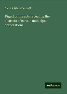 Digest of the acts repealing the charters of certain municipal corporations