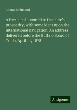 A free canal essential to the state's prosperity, with some ideas upon the international navigation. An address delivered before the Buffalo Board of Trade, April 11, 1878