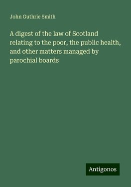 A digest of the law of Scotland relating to the poor, the public health, and other matters managed by parochial boards