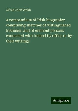 A compendium of Irish biography: comprising sketches of distinguished Irishmen, and of eminent persons connected with Ireland by office or by their writings