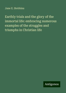 Earthly trials and the glory of the immortal life: embracing numerous examples of the struggles and triumphs in Christian life