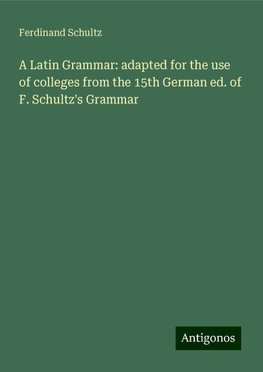 A Latin Grammar: adapted for the use of colleges from the 15th German ed. of F. Schultz's Grammar