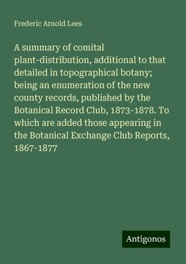 A summary of comital plant-distribution, additional to that detailed in topographical botany; being an enumeration of the new county records, published by the Botanical Record Club, 1873-1878. To which are added those appearing in the Botanical Exchange Club Reports, 1867-1877