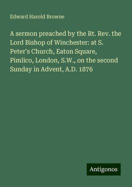 A sermon preached by the Rt. Rev. the Lord Bishop of Winchester: at S. Peter's Church, Eaton Square, Pimlico, London, S.W., on the second Sunday in Advent, A.D. 1876