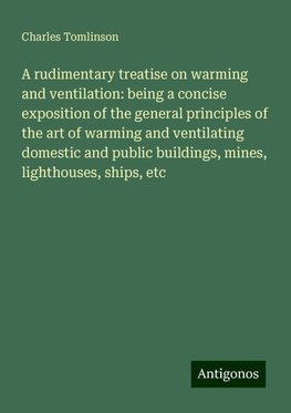 A rudimentary treatise on warming and ventilation: being a concise exposition of the general principles of the art of warming and ventilating domestic and public buildings, mines, lighthouses, ships, etc