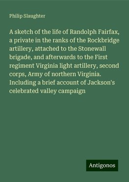 A sketch of the life of Randolph Fairfax, a private in the ranks of the Rockbridge artillery, attached to the Stonewall brigade, and afterwards to the First regiment Virginia light artillery, second corps, Army of northern Virginia. Including a brief account of Jackson's celebrated valley campaign