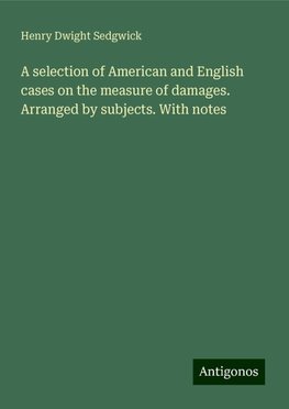 A selection of American and English cases on the measure of damages. Arranged by subjects. With notes