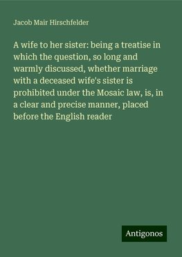 A wife to her sister: being a treatise in which the question, so long and warmly discussed, whether marriage with a deceased wife's sister is prohibited under the Mosaic law, is, in a clear and precise manner, placed before the English reader