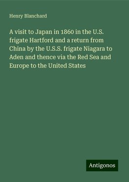 A visit to Japan in 1860 in the U.S. frigate Hartford and a return from China by the U.S.S. frigate Niagara to Aden and thence via the Red Sea and Europe to the United States