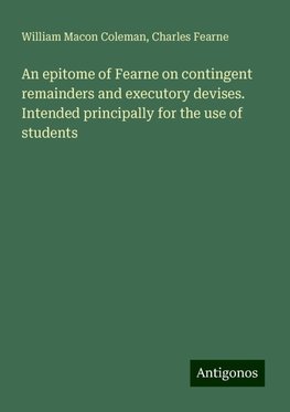 An epitome of Fearne on contingent remainders and executory devises. Intended principally for the use of students