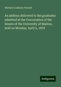 An address delivered to the graduates admitted at the Convocation of the Senate of the University of Madras, held on Monday, April 5, 1878