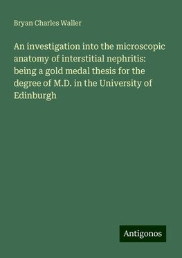 An investigation into the microscopic anatomy of interstitial nephritis: being a gold medal thesis for the degree of M.D. in the University of Edinburgh