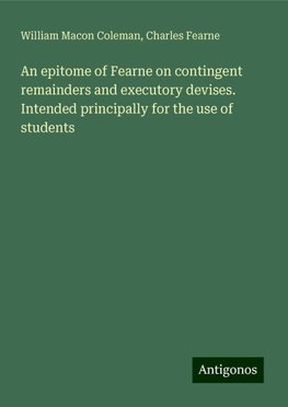 An epitome of Fearne on contingent remainders and executory devises. Intended principally for the use of students