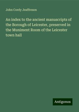 An index to the ancient manuscripts of the Borough of Leicester, preserved in the Muniment Room of the Leicester town hall