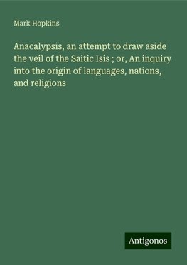 Anacalypsis, an attempt to draw aside the veil of the Saitic Isis ; or, An inquiry into the origin of languages, nations, and religions