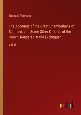 The Accounts of the Great Chamberlains of Scotland, and Some Other Officers of the Crown, Rendered at the Exchequer