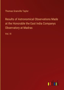 Results of Astronomical Observations Made at the Honorable the East India Companys Observatory at Madras