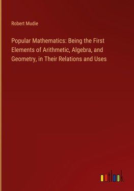 Popular Mathematics: Being the First Elements of Arithmetic, Algebra, and Geometry, in Their Relations and Uses