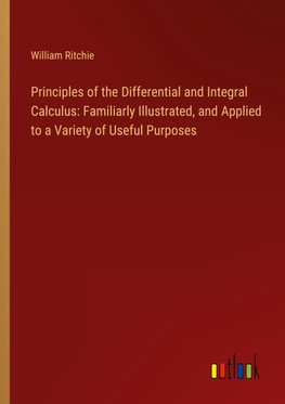 Principles of the Differential and Integral Calculus: Familiarly Illustrated, and Applied to a Variety of Useful Purposes