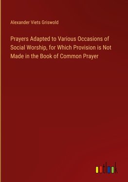 Prayers Adapted to Various Occasions of Social Worship, for Which Provision is Not Made in the Book of Common Prayer