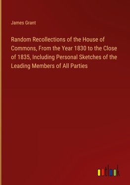 Random Recollections of the House of Commons, From the Year 1830 to the Close of 1835, Including Personal Sketches of the Leading Members of All Parties