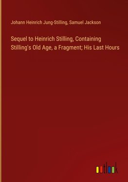 Sequel to Heinrich Stilling, Containing Stilling's Old Age, a Fragment; His Last Hours