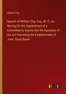 Speech of William Clay, Esq., M. P., on Moving for the Appointment of a Committee to Inquire Into the Operation of the Act Permitting the Establishment of Joint- Stock Banks