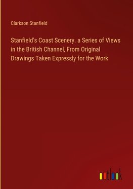 Stanfield's Coast Scenery. a Series of Views in the British Channel, From Original Drawings Taken Expressly for the Work