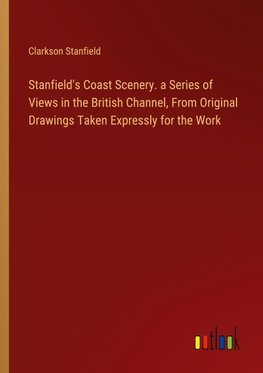 Stanfield's Coast Scenery. a Series of Views in the British Channel, From Original Drawings Taken Expressly for the Work