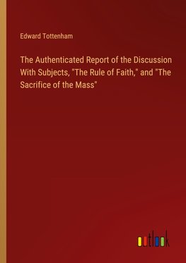 The Authenticated Report of the Discussion With Subjects, "The Rule of Faith," and "The Sacrifice of the Mass"