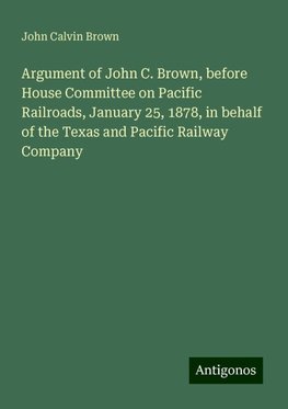 Argument of John C. Brown, before House Committee on Pacific Railroads, January 25, 1878, in behalf of the Texas and Pacific Railway Company