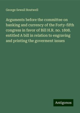 Arguments before the committee on banking and currency of the Forty-fifth congress in favor of Bill H.R. no. 1808. entitled A bill in relation to engraving and printing the goverment issues