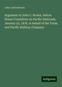 Argument of John C. Brown, before House Committee on Pacific Railroads, January 25, 1878, in behalf of the Texas and Pacific Railway Company