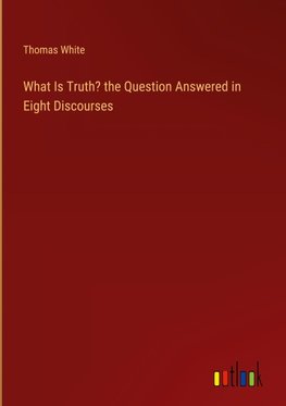 What Is Truth? the Question Answered in Eight Discourses