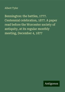 Bennington: the battles, 1777. Centennial celebration, 1877. A paper read before the Worcester society of antiquity, at its regular monthly meeting, December 4, 1877